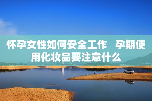 怀孕女性如何安全工作   孕期使用化妆品要注意什么