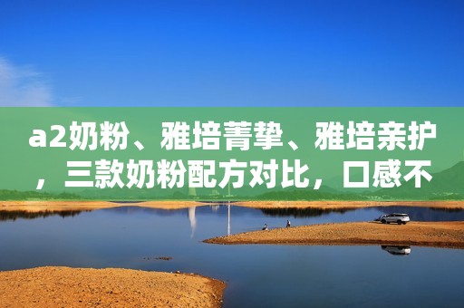 a2奶粉、雅培菁挚、雅培亲护，三款奶粉配方对比，口感不同的原因