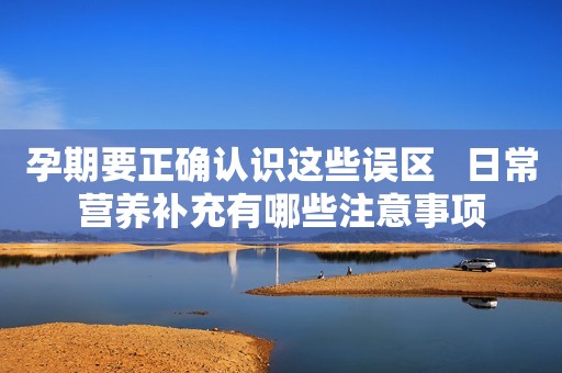 孕期要正确认识这些误区   日常营养补充有哪些注意事项
