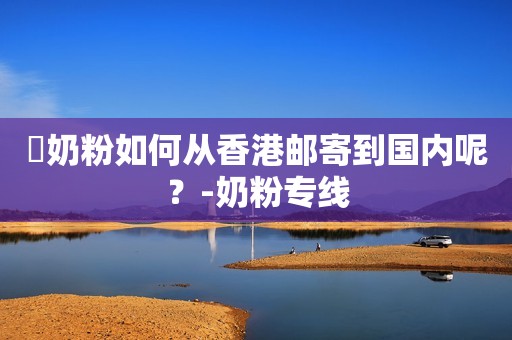 ​奶粉如何从香港邮寄到国内呢？-奶粉专线