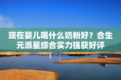 现在婴儿喝什么奶粉好？合生元派星综合实力强获好评