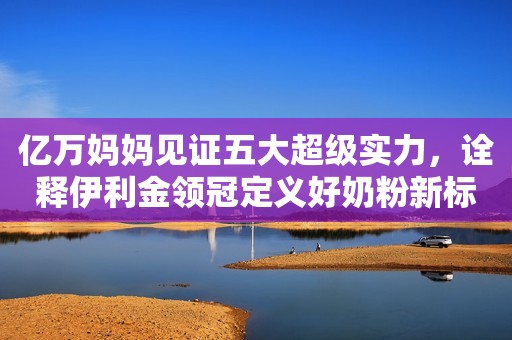 亿万妈妈见证五大超级实力，诠释伊利金领冠定义好奶粉新标准底气