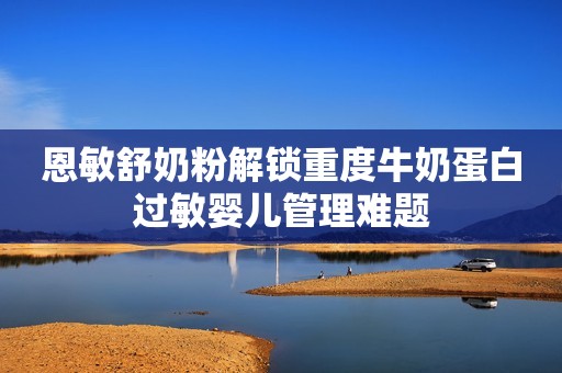 恩敏舒奶粉解锁重度牛奶蛋白过敏婴儿管理难题
