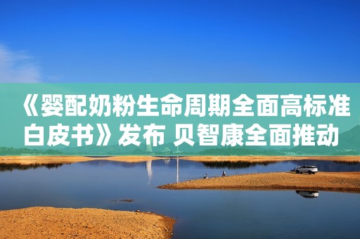 《婴配奶粉生命周期全面高标准白皮书》发布 贝智康全面推动婴配奶粉高标准质量安全体系建设