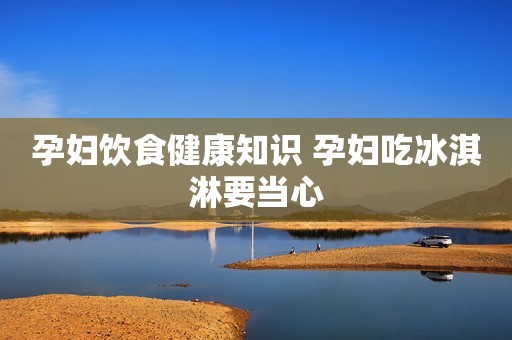 孕妇饮食健康知识 孕妇吃冰淇淋要当心