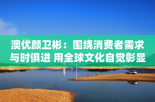 澳优颜卫彬：围绕消费者需求与时俱进 用全球文化自觉彰显企业担当