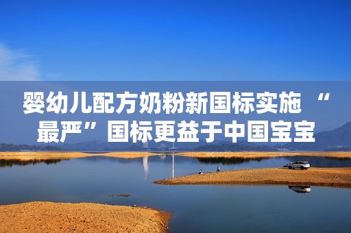 婴幼儿配方奶粉新国标实施 “最严”国标更益于中国宝宝