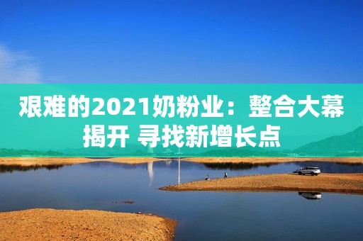 艰难的2021奶粉业：整合大幕揭开 寻找新增长点
