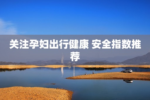 关注孕妇出行健康 安全指数推荐