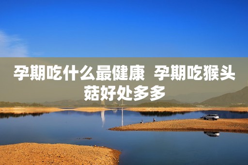 孕期吃什么最健康  孕期吃猴头菇好处多多