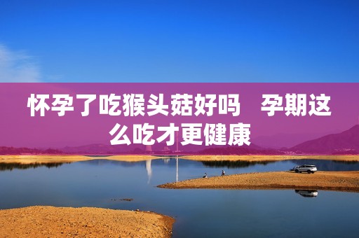 怀孕了吃猴头菇好吗   孕期这么吃才更健康