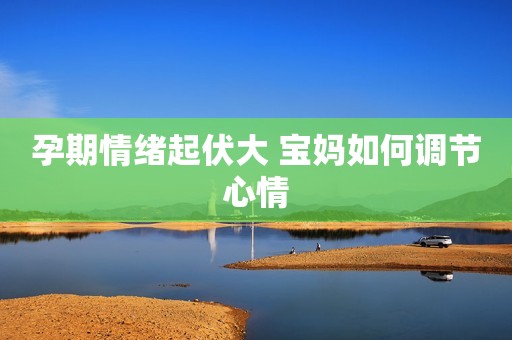 孕期情绪起伏大 宝妈如何调节心情
