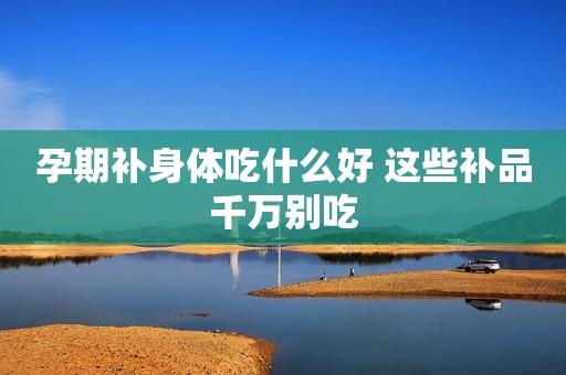 孕期补身体吃什么好 这些补品千万别吃