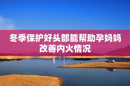 冬季保护好头部能帮助孕妈妈改善内火情况