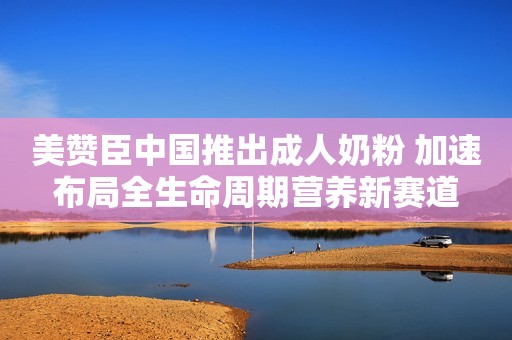 美赞臣中国推出成人奶粉 加速布局全生命周期营养新赛道