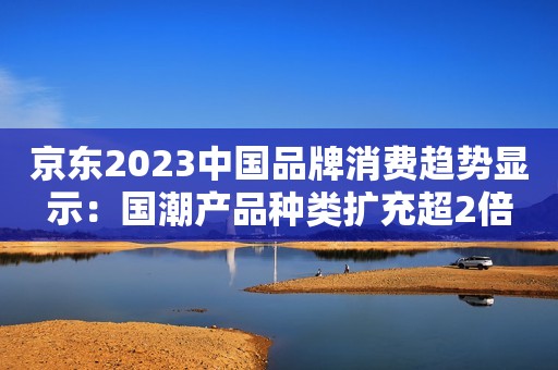 京东2023中国品牌消费趋势显示：国潮产品种类扩充超2倍