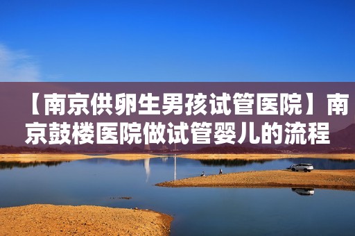 【南京供卵生男孩试管医院】南京鼓楼医院做试管婴儿的流程详解