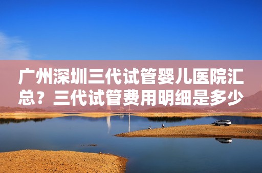 广州深圳三代试管婴儿医院汇总？三代试管费用明细是多少
