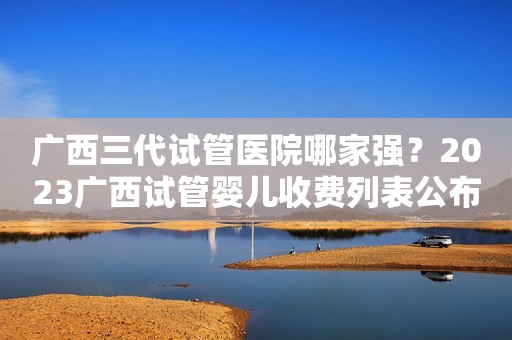 广西三代试管医院哪家强？2023广西试管婴儿收费列表公布