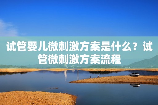 试管婴儿微刺激方案是什么？试管微刺激方案流程