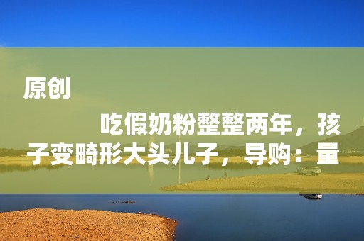 原创
            吃假奶粉整整两年，孩子变畸形大头儿子，导购：量不够继续吃