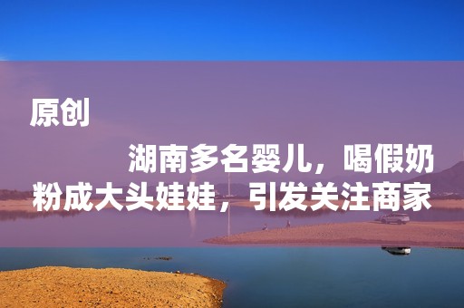 原创
            湖南多名婴儿，喝假奶粉成大头娃娃，引发关注商家为什么要这么做