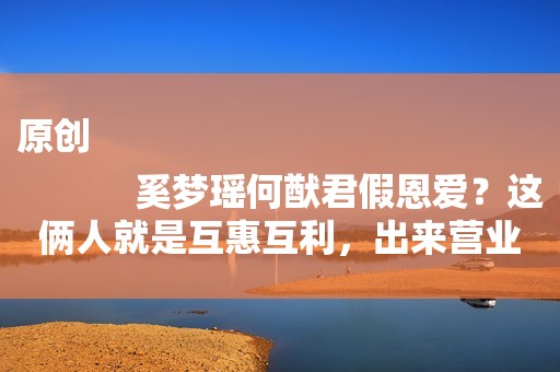 原创
            奚梦瑶何猷君假恩爱？这俩人就是互惠互利，出来营业只为奶粉钱