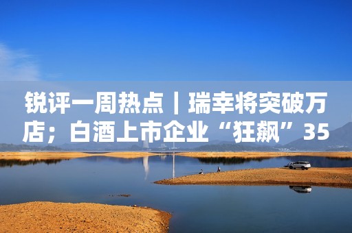 锐评一周热点｜瑞幸将突破万店；白酒上市企业“狂飙”3500亿！