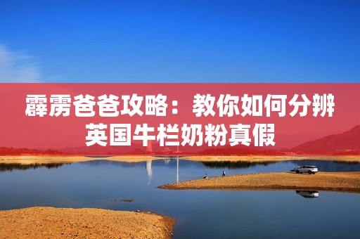 霹雳爸爸攻略：教你如何分辨英国牛栏奶粉真假