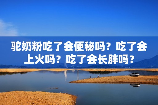 驼奶粉吃了会便秘吗？吃了会上火吗？吃了会长胖吗？