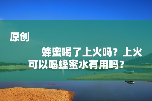 原创
            蜂蜜喝了上火吗？上火可以喝蜂蜜水有用吗？