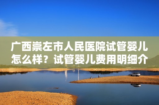 广西崇左市人民医院试管婴儿怎么样？试管婴儿费用明细介绍