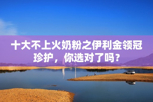 十大不上火奶粉之伊利金领冠珍护，你选对了吗？