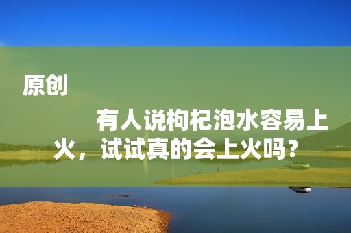原创
            有人说枸杞泡水容易上火，试试真的会上火吗？