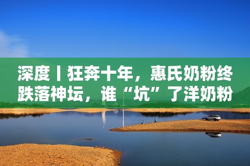 深度丨狂奔十年，惠氏奶粉终跌落神坛，谁“坑”了洋奶粉？
