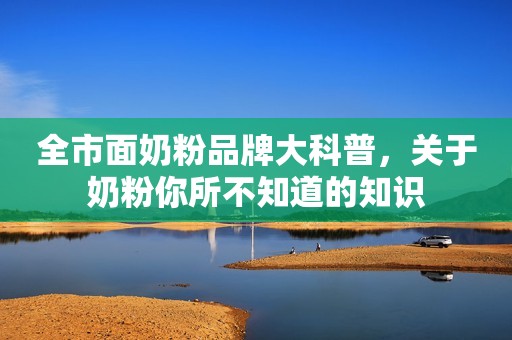 全市面奶粉品牌大科普，关于奶粉你所不知道的知识