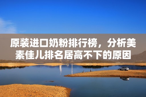 原装进口奶粉排行榜，分析美素佳儿排名居高不下的原因