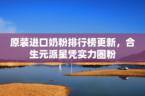 原装进口奶粉排行榜更新，合生元派星凭实力圈粉
