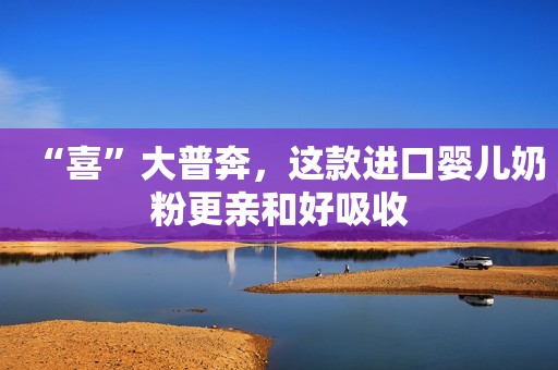 “喜”大普奔，这款进口婴儿奶粉更亲和好吸收