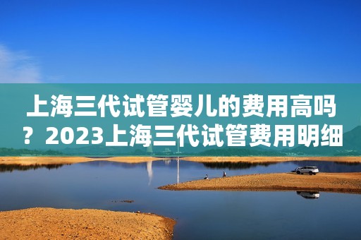 上海三代试管婴儿的费用高吗？2023上海三代试管费用明细