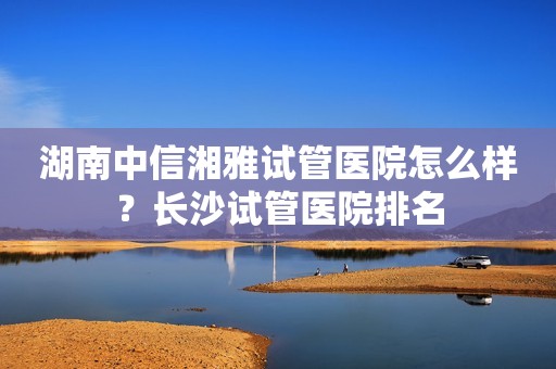 湖南中信湘雅试管医院怎么样？长沙试管医院排名