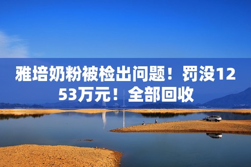 雅培奶粉被检出问题！罚没1253万元！全部回收