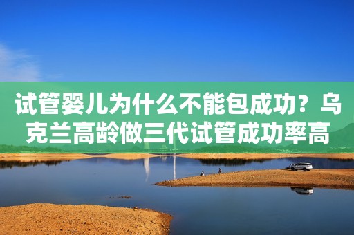 试管婴儿为什么不能包成功？乌克兰高龄做三代试管成功率高吗