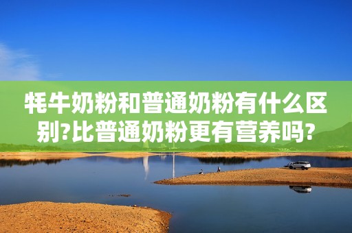 牦牛奶粉和普通奶粉有什么区别?比普通奶粉更有营养吗?
