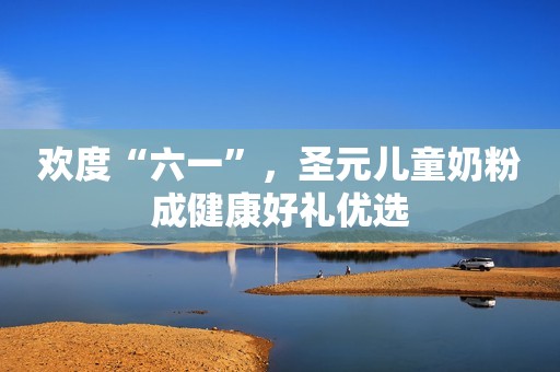 欢度“六一”，圣元儿童奶粉成健康好礼优选