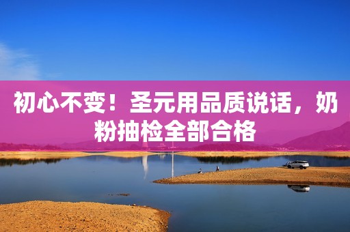 初心不变！圣元用品质说话，奶粉抽检全部合格