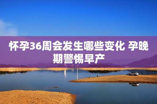 怀孕36周会发生哪些变化 孕晚期警惕早产