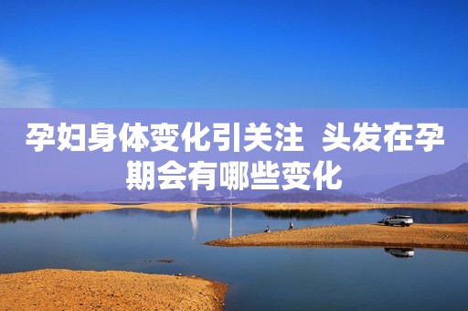 孕妇身体变化引关注  头发在孕期会有哪些变化