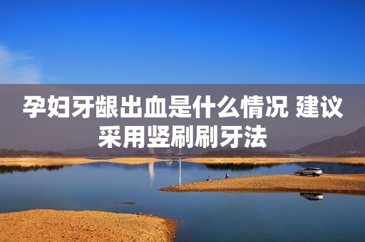 孕妇牙龈出血是什么情况 建议采用竖刷刷牙法