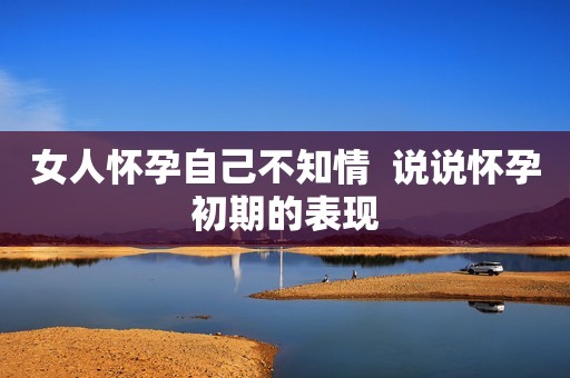 女人怀孕自己不知情  说说怀孕初期的表现